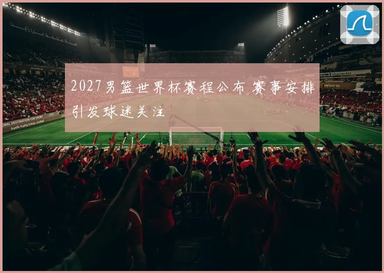2027男篮世界杯赛程公布 赛事安排引发球迷关注