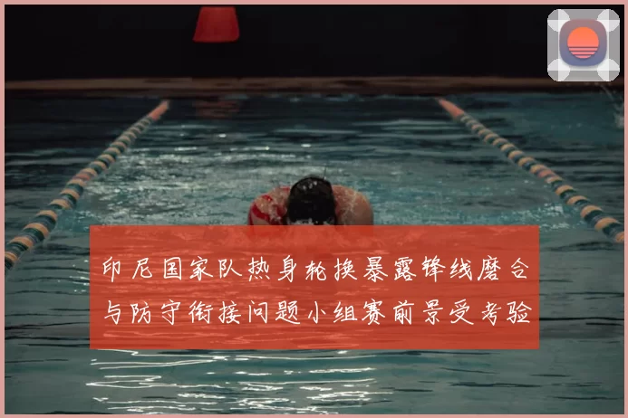 印尼国家队热身轮换暴露锋线磨合与防守衔接问题小组赛前景受考验