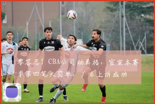 零容忍！CBA公司动真格，官宣本赛季第四笔大罚单，广东上诉成功