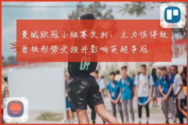 曼城欧冠小组赛失利，主力伤停致晋级形势受挫并影响英超争冠