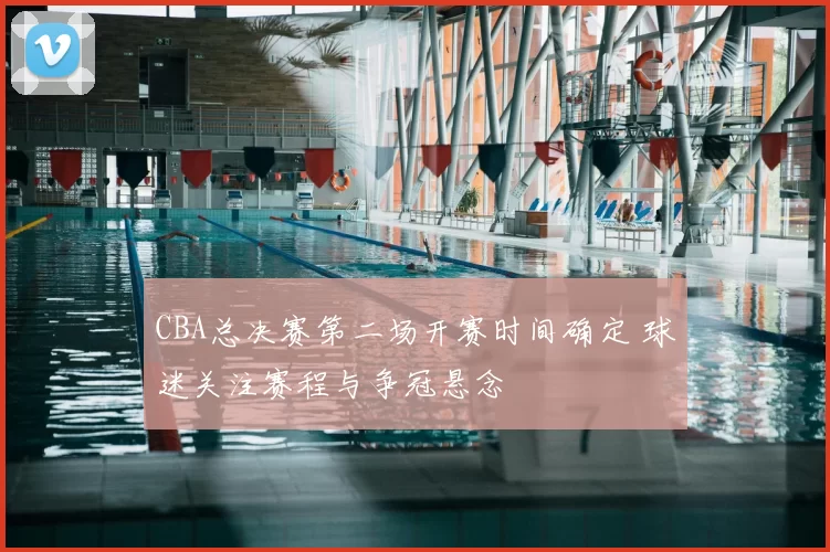 CBA总决赛第二场开赛时间确定 球迷关注赛程与争冠悬念