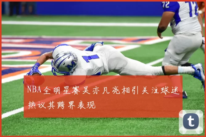 NBA全明星赛吴亦凡亮相引关注球迷热议其跨界表现