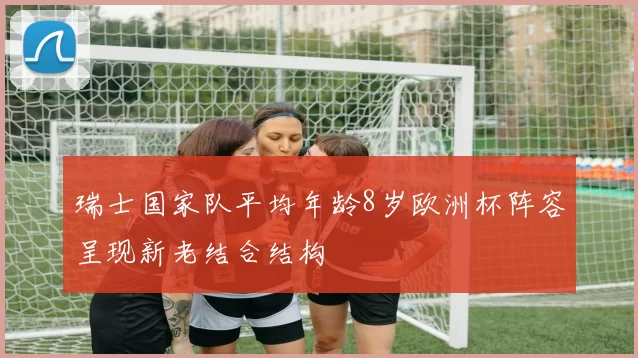 瑞士国家队平均年龄8岁欧洲杯阵容呈现新老结合结构