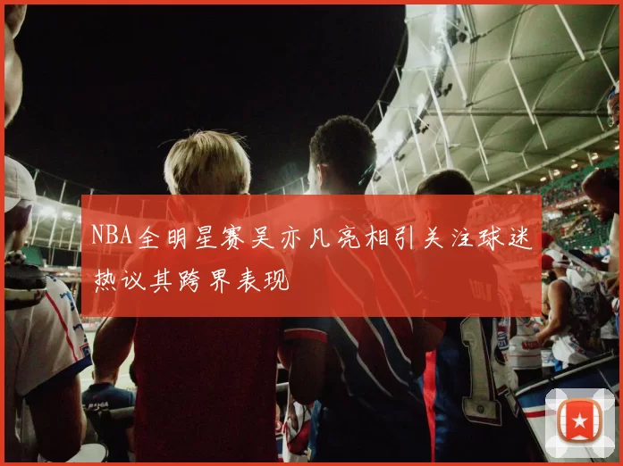 NBA全明星赛吴亦凡亮相引关注球迷热议其跨界表现