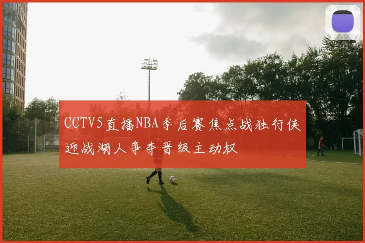 CCTV5直播NBA季后赛焦点战独行侠迎战湖人争夺晋级主动权