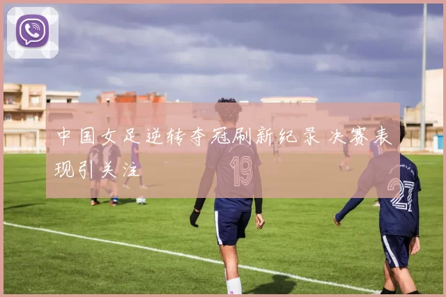 中国女足逆转夺冠刷新纪录 决赛表现引关注