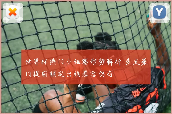 世界杯热门小组赛形势解析 多支豪门提前锁定出线悬念仍存