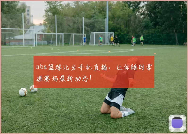 nba篮球比分手机直播,让你随时掌握赛场最新动态!