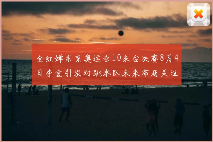 全红婵东京奥运会10米台决赛8月4日夺金引发对跳水队未来布局关注