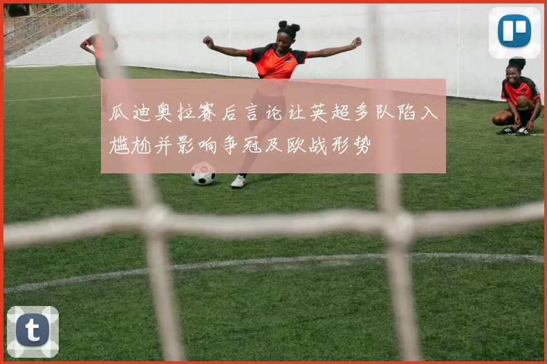 瓜迪奥拉赛后言论让英超多队陷入尴尬并影响争冠及欧战形势