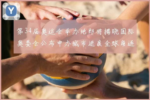 第34届奥运会举办地即将揭晓国际奥委会公布申办城市进度全球角逐