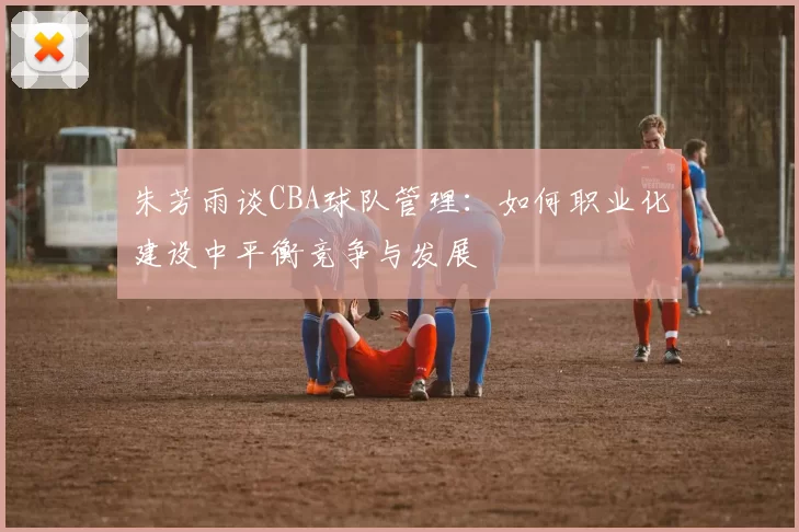 朱芳雨谈CBA球队管理：如何职业化建设中平衡竞争与发展