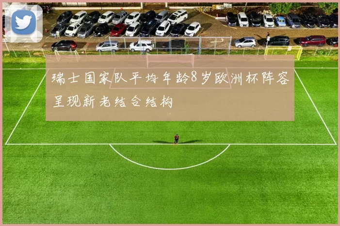 瑞士国家队平均年龄8岁欧洲杯阵容呈现新老结合结构