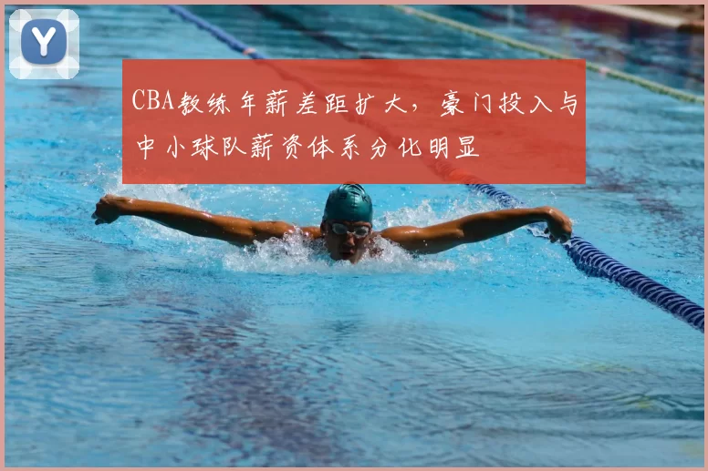 CBA教练年薪差距扩大,豪门投入与中小球队薪资体系分化明显