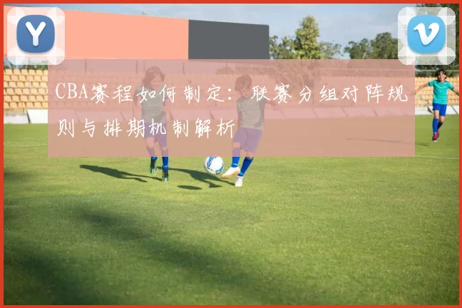 CBA赛程如何制定：联赛分组对阵规则与排期机制解析
