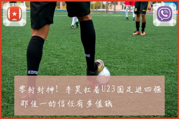 零封封神！李昊扛着U23国足进四强 邵佳一的信任有多值钱