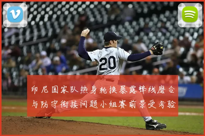 印尼国家队热身轮换暴露锋线磨合与防守衔接问题小组赛前景受考验