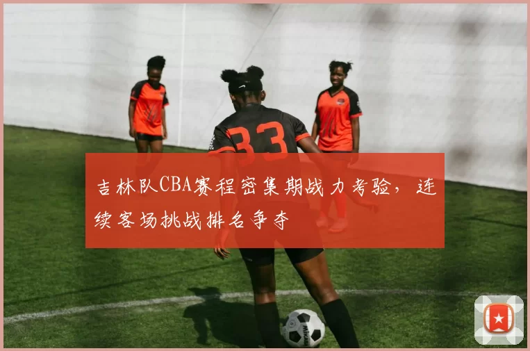 吉林队CBA赛程密集期战力考验,连续客场挑战排名争夺