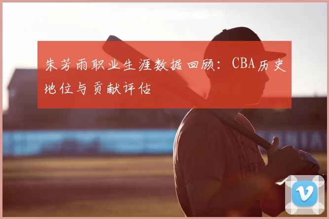 朱芳雨职业生涯数据回顾:CBA历史地位与贡献评估