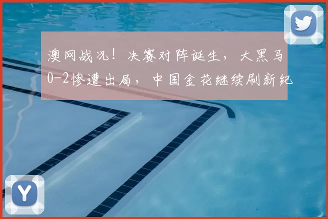 澳网战况！决赛对阵诞生，大黑马0-2惨遭出局，中国金花继续刷新纪录