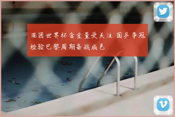 混团世界杯含金量受关注 国乒争冠检验巴黎周期备战成色