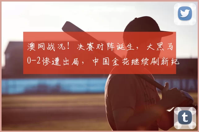 澳网战况!决赛对阵诞生,大黑马0-2惨遭出局,中国金花继续刷新纪录