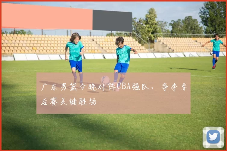 广东男篮今晚对阵CBA强队，争夺季后赛关键胜场