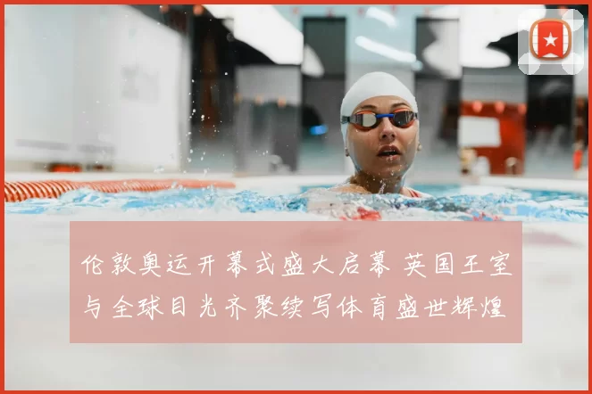 伦敦奥运开幕式盛大启幕 英国王室与全球目光齐聚续写体育盛世辉煌