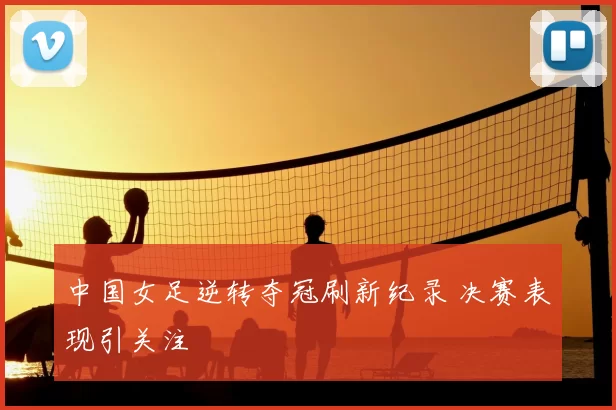 中国女足逆转夺冠刷新纪录 决赛表现引关注