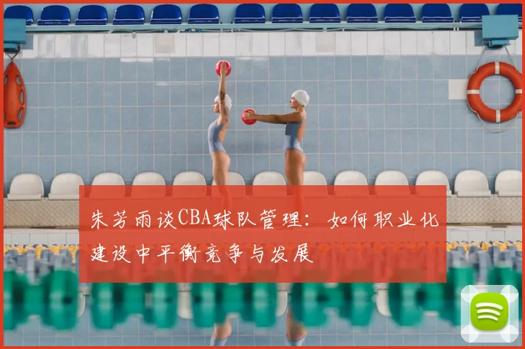 朱芳雨谈CBA球队管理：如何职业化建设中平衡竞争与发展