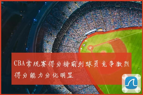 CBA常规赛得分榜前列球员竞争激烈得分能力分化明显