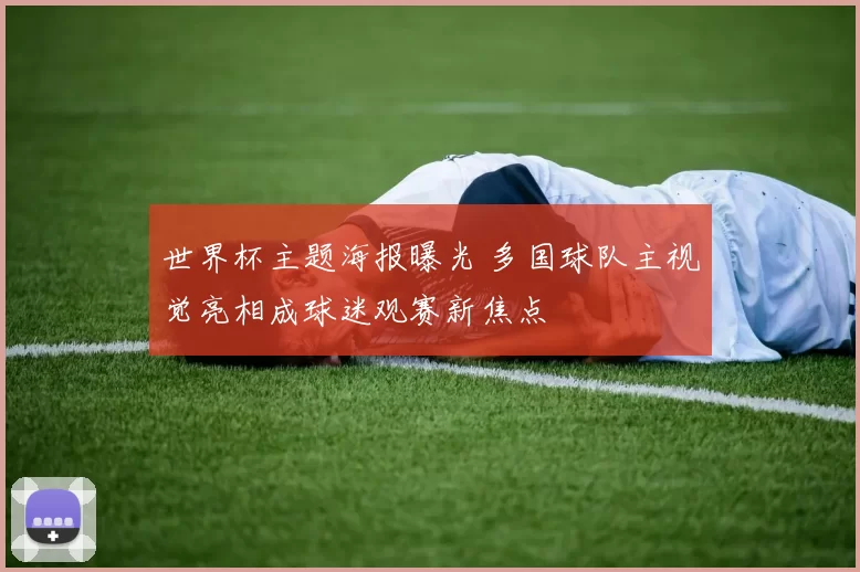 世界杯主题海报曝光 多国球队主视觉亮相成球迷观赛新焦点