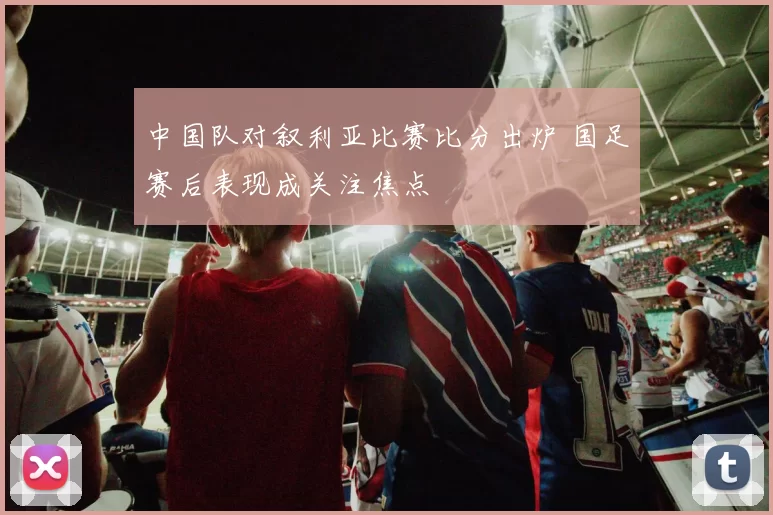 中国队对叙利亚比赛比分出炉 国足赛后表现成关注焦点