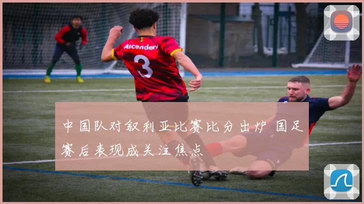 中国队对叙利亚比赛比分出炉 国足赛后表现成关注焦点