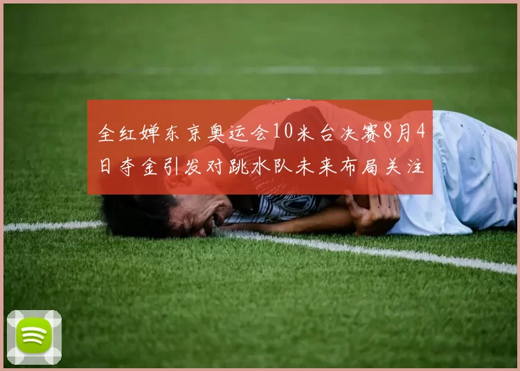 全红婵东京奥运会10米台决赛8月4日夺金引发对跳水队未来布局关注