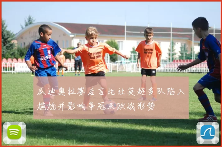 瓜迪奥拉赛后言论让英超多队陷入尴尬并影响争冠及欧战形势