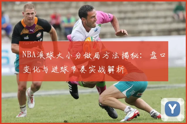 NBA滚球大小分做局方法揭秘:盘口变化与进球节奏实战解析