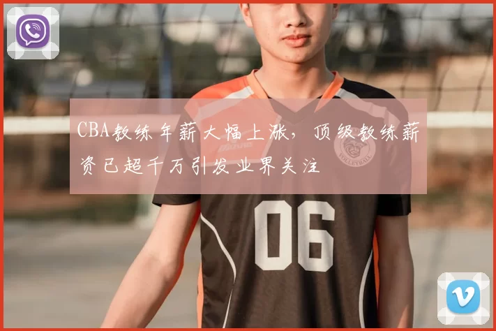 CBA教练年薪大幅上涨,顶级教练薪资已超千万引发业界关注