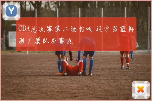 CBA总决赛第二场打响 辽宁男篮再胜广厦队夺赛点