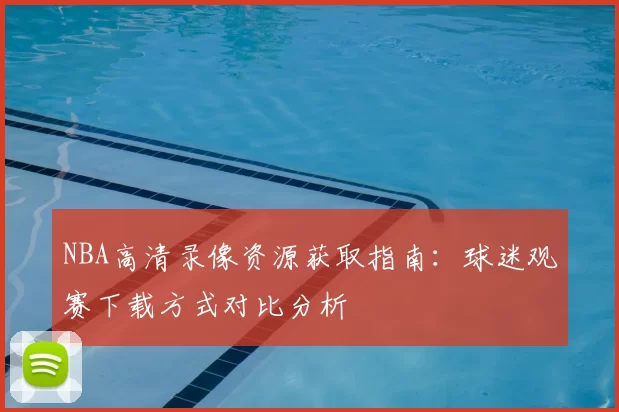 NBA高清录像资源获取指南:球迷观赛下载方式对比分析