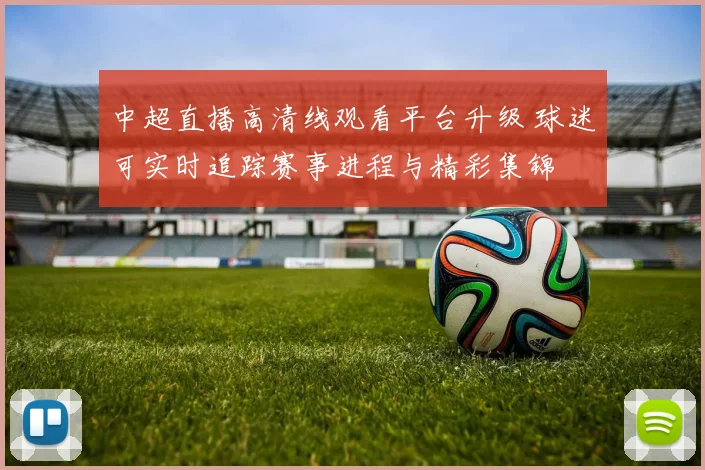 中超直播高清线观看平台升级 球迷可实时追踪赛事进程与精彩集锦