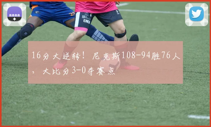 16分大逆转！尼克斯108-94胜76人，大比分3-0夺赛点