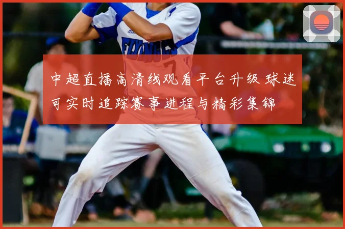 中超直播高清线观看平台升级 球迷可实时追踪赛事进程与精彩集锦