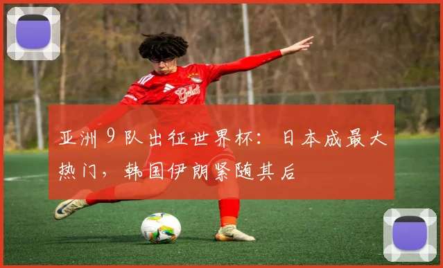 亚洲 9 队出征世界杯：日本成最大热门，韩国伊朗紧随其后