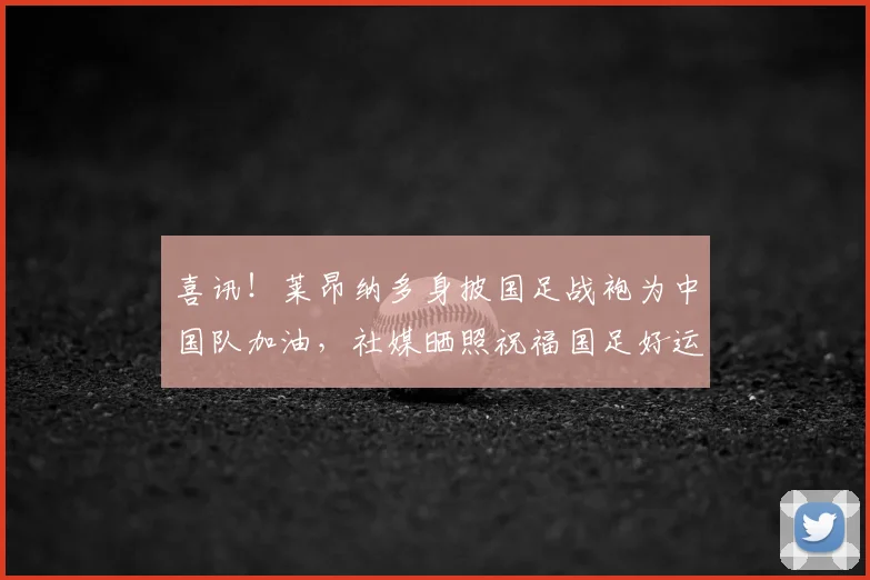 喜讯！莱昂纳多身披国足战袍为中国队加油，社媒晒照祝福国足好运